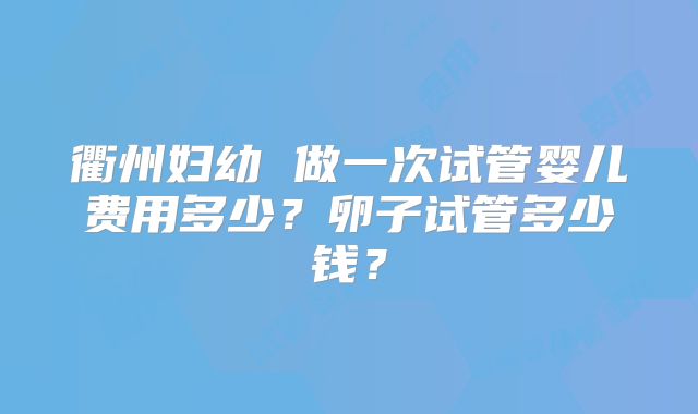 衢州妇幼 做一次试管婴儿费用多少?卵子试管多少钱?