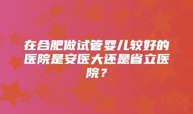 在合肥做试管婴儿较好的医院是安医大还是省立医院?