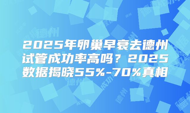 2025年卵巢早衰去德州试管成功率高吗?2025数据揭晓55%-70%真相