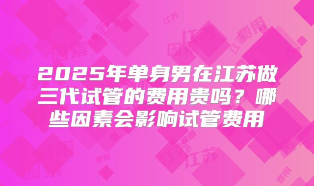2025年单身男在江苏做三代试管的费用贵吗?哪些因素会影响试管费用