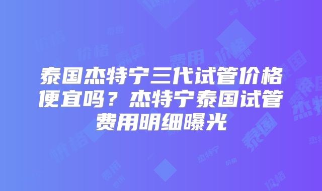 泰国杰特宁三代试管价格便宜吗?杰特宁泰国试管费用明细曝光