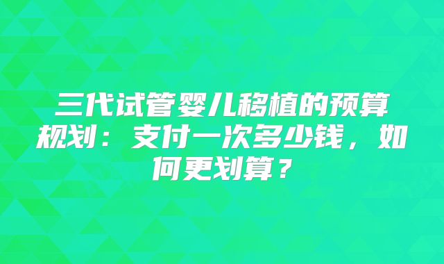 三代试管婴儿移植的预算规划:支付一次多少钱,如何更划算?