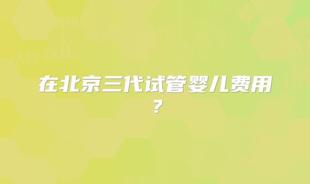 在北京三代试管婴儿费用?
