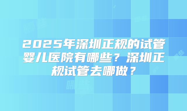 2025年深圳正规的试管婴儿医院有哪些?深圳正规试管去哪做?