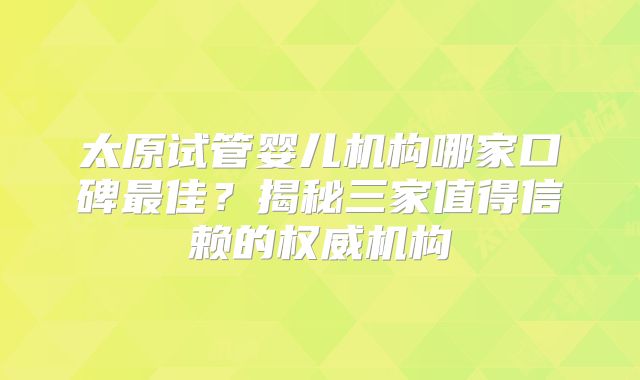 太原试管婴儿机构哪家口碑最佳?揭秘三家值得信赖的权威机构