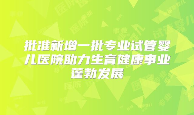 批准新增一批专业试管婴儿医院助力生育健康事业蓬勃发展