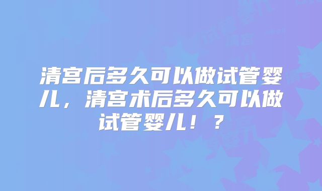 清宫后多久可以做试管婴儿，清宫术后多久可以做试管婴儿！？