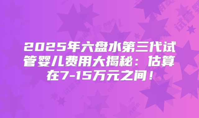 2025年六盘水第三代试管婴儿费用大揭秘:估算在7-15万元之间!