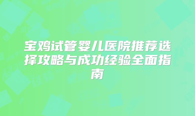 宝鸡试管婴儿医院推荐选择攻略与成功经验全面指南