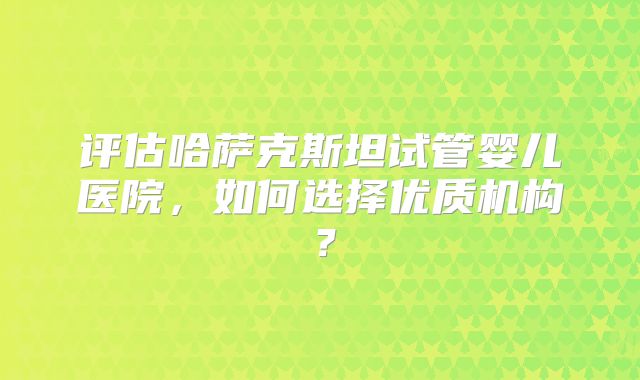评估哈萨克斯坦试管婴儿医院,如何选择优质机构?