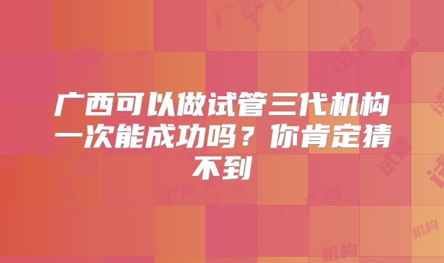 广西可以做试管三代机构一次能成功吗?你肯定猜不到