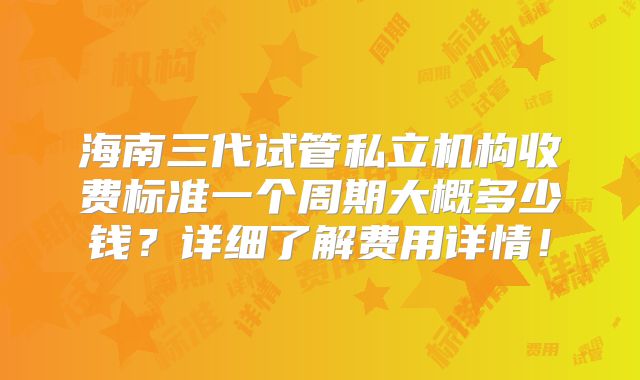 海南三代试管私立机构收费标准一个周期大概多少钱?详细了解费用详情!