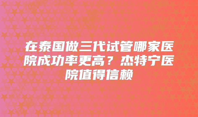 在泰国做三代试管哪家医院成功率更高？杰特宁医院值得信赖
