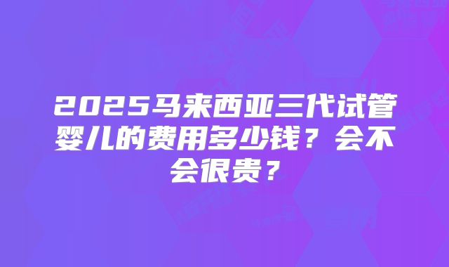 2025马来西亚三代试管婴儿的费用多少钱？会不会很贵？