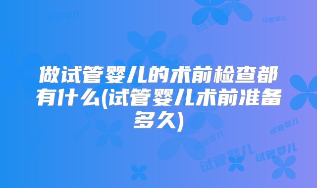 做试管婴儿的术前检查都有什么(试管婴儿术前准备多久)