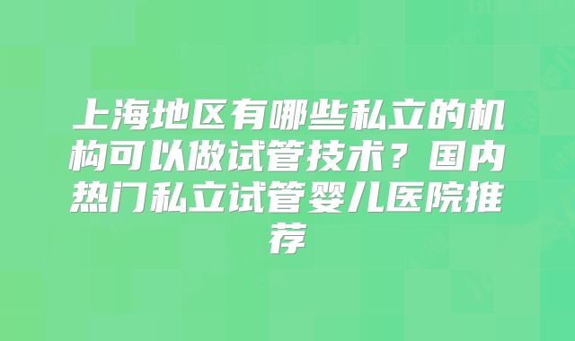 上海地区有哪些私立的机构可以做试管技术？国内热门私立试管婴儿医院推荐