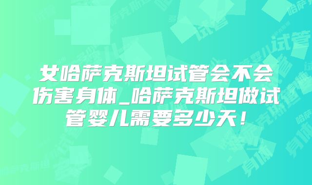 女哈萨克斯坦试管会不会伤害身体_哈萨克斯坦做试管婴儿需要多少天!