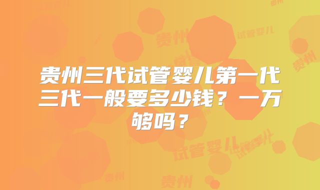 贵州三代试管婴儿第一代三代一般要多少钱？一万够吗？