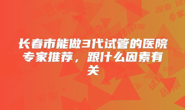 长春市能做3代试管的医院专家推荐,跟什么因素有关