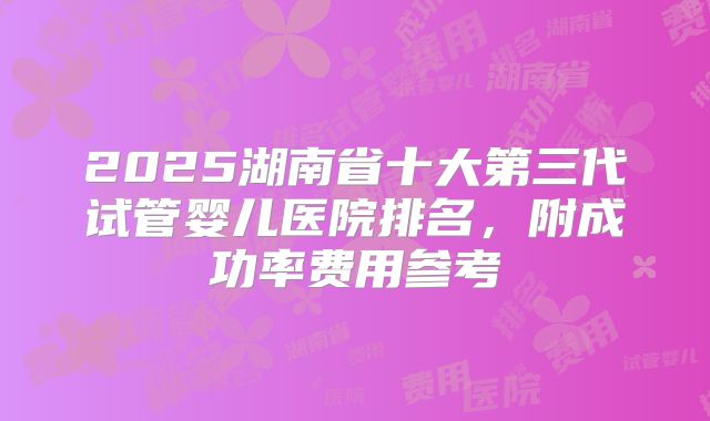 2025湖南省十大第三代试管婴儿医院排名,附成功率费用参考