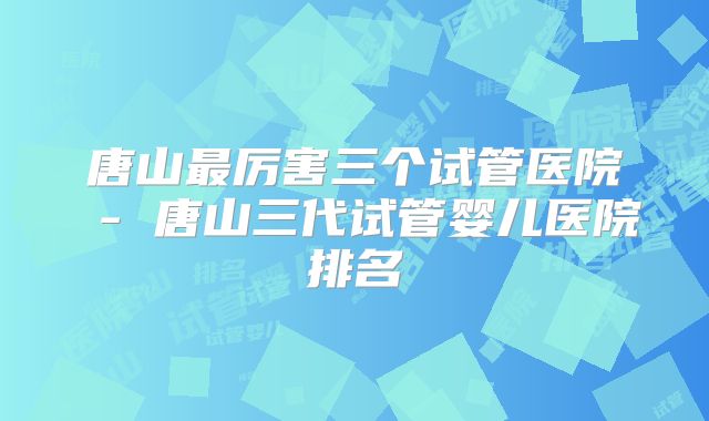 唐山最厉害三个试管医院 - 唐山三代试管婴儿医院排名