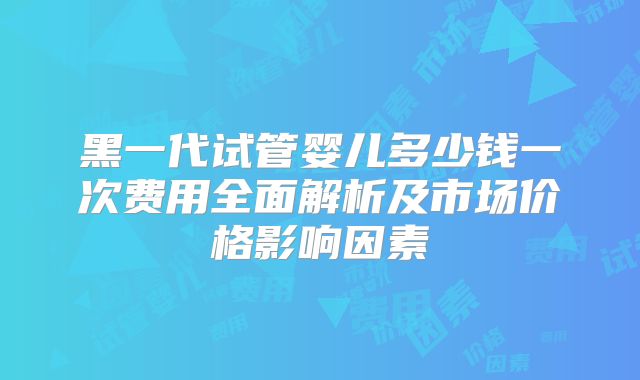 黑一代试管婴儿多少钱一次费用全面解析及市场价格影响因素