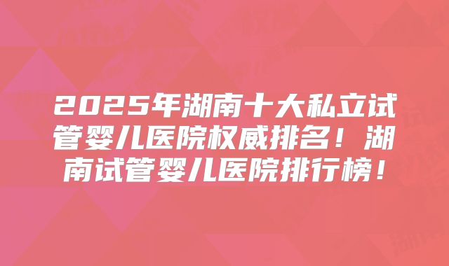 2025年湖南十大私立试管婴儿医院权威排名！湖南试管婴儿医院排行榜！