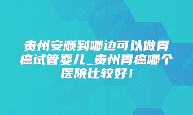 贵州安顺到哪边可以做胃癌试管婴儿_贵州胃癌哪个医院比较好!