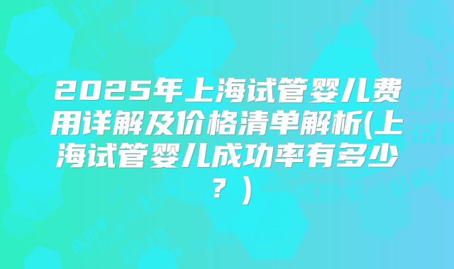 2025年上海试管婴儿费用详解及价格清单解析(上海试管婴儿成功率有多少？)