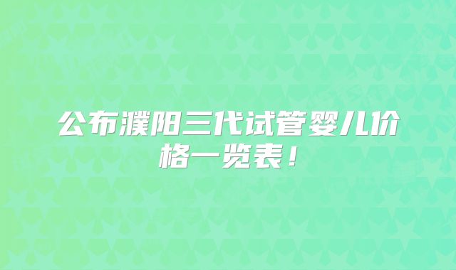 公布濮阳三代试管婴儿价格一览表!