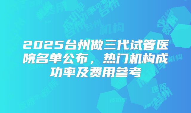 2025台州做三代试管医院名单公布,热门机构成功率及费用参考