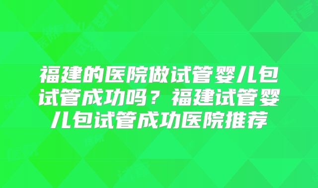 福建的医院做试管婴儿包试管成功吗?福建试管婴儿包试管成功医院推荐