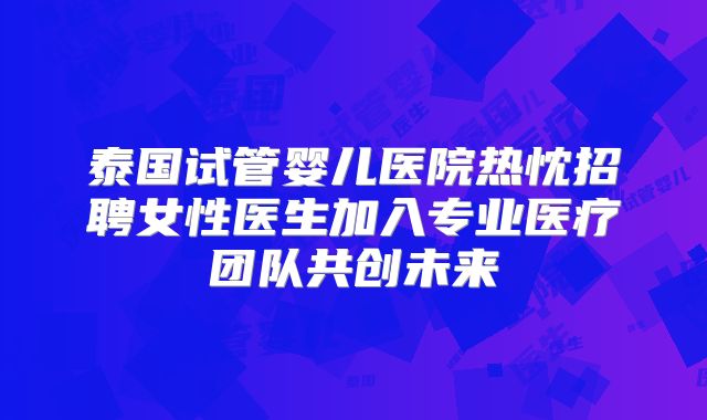 泰国试管婴儿医院热忱招聘女性医生加入专业医疗团队共创未来