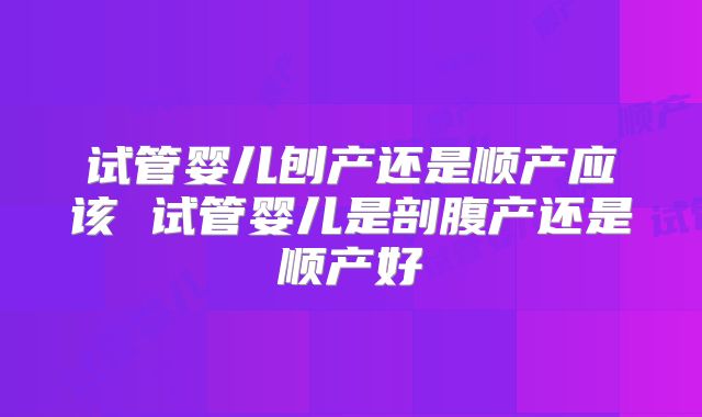 试管婴儿刨产还是顺产应该 试管婴儿是剖腹产还是顺产好