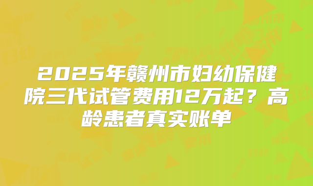 2025年赣州市妇幼保健院三代试管费用12万起?高龄患者真实账单