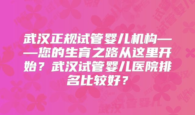 武汉正规试管婴儿机构——您的生育之路从这里开始？武汉试管婴儿医院排名比较好？