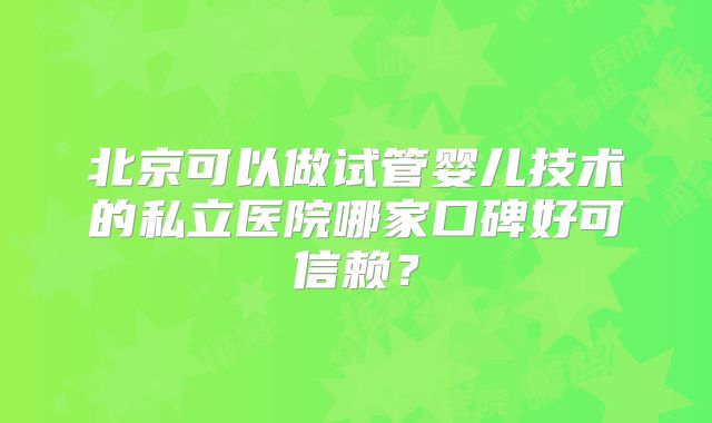 北京可以做试管婴儿技术的私立医院哪家口碑好可信赖？