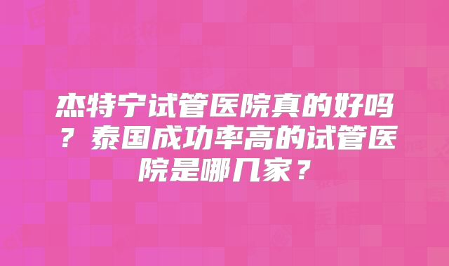 杰特宁试管医院真的好吗?泰国成功率高的试管医院是哪几家?