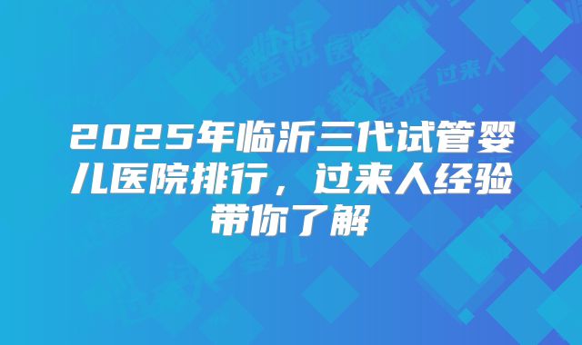 2025年临沂三代试管婴儿医院排行，过来人经验带你了解