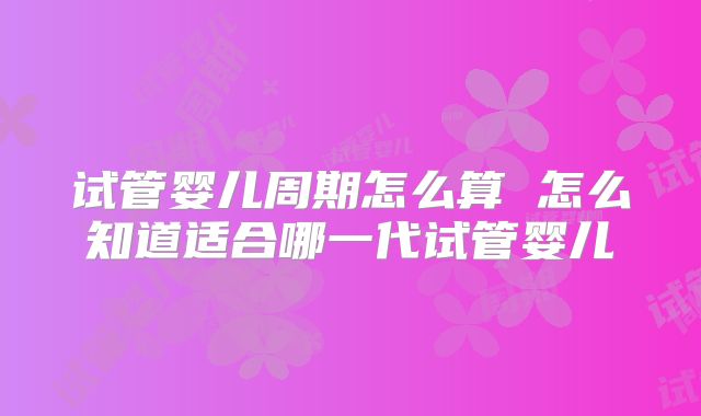 试管婴儿周期怎么算 怎么知道适合哪一代试管婴儿
