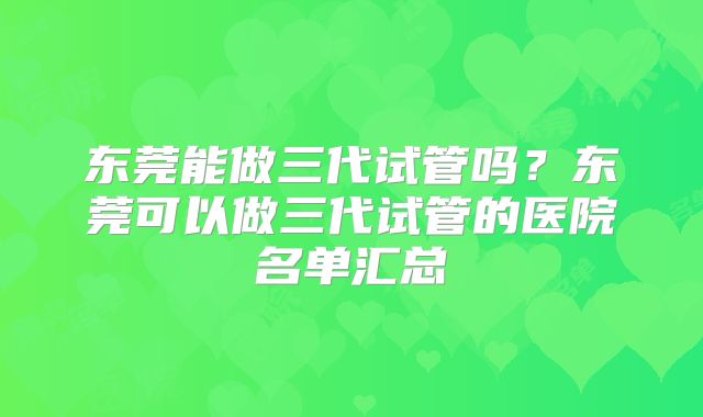 东莞能做三代试管吗?东莞可以做三代试管的医院名单汇总