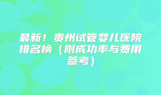 最新!贵州试管婴儿医院排名榜(附成功率与费用参考)