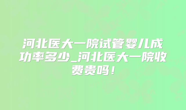 河北医大一院试管婴儿成功率多少_河北医大一院收费贵吗!