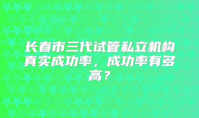 长春市三代试管私立机构真实成功率,成功率有多高?