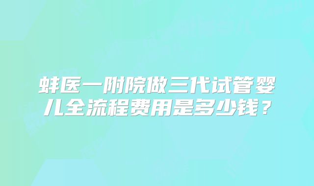 蚌医一附院做三代试管婴儿全流程费用是多少钱？