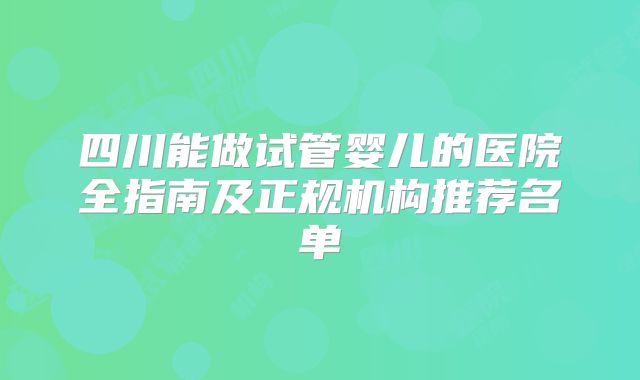 四川能做试管婴儿的医院全指南及正规机构推荐名单