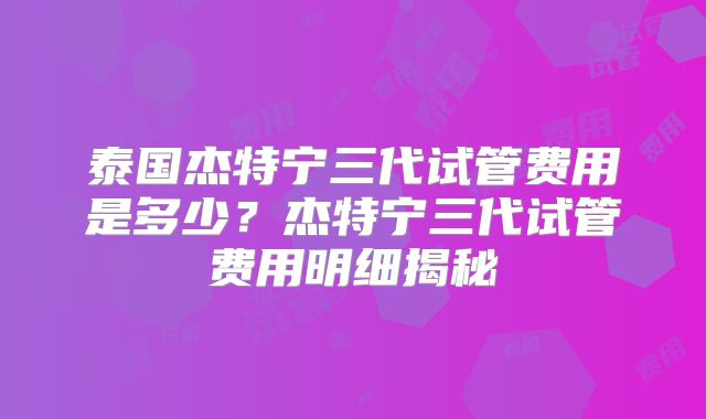 泰国杰特宁三代试管费用是多少?杰特宁三代试管费用明细揭秘