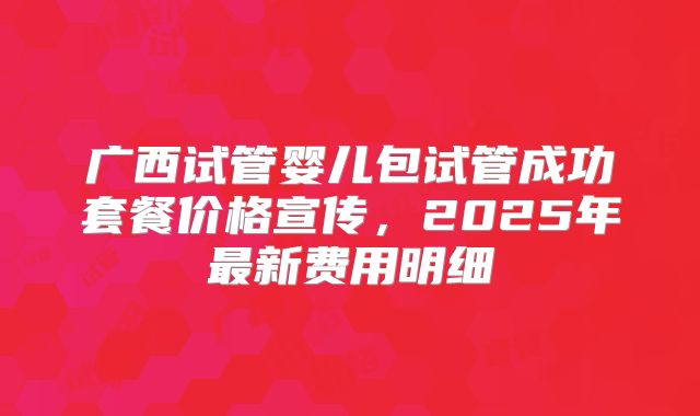 广西试管婴儿包试管成功套餐价格宣传,2025年最新费用明细
