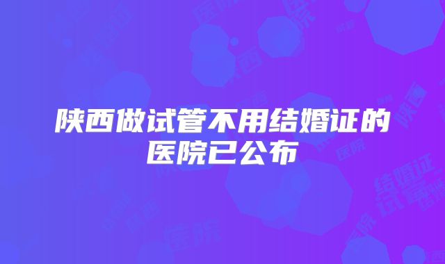 陕西做试管不用结婚证的医院已公布