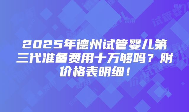 2025年德州试管婴儿第三代准备费用十万够吗?附价格表明细!